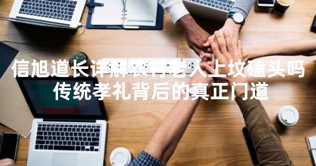 信旭道长详解农村老人上坟磕头吗 传统孝礼背后的真正门道